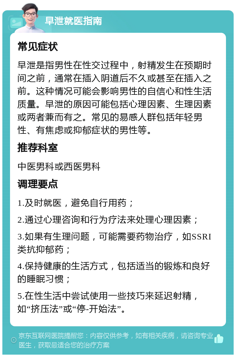 早泄就医指南 常见症状 早泄是指男性在性交过程中，射精发生在预期时间之前，通常在插入阴道后不久或甚至在插入之前。这种情况可能会影响男性的自信心和性生活质量。早泄的原因可能包括心理因素、生理因素或两者兼而有之。常见的易感人群包括年轻男性、有焦虑或抑郁症状的男性等。 推荐科室 中医男科或西医男科 调理要点 1.及时就医，避免自行用药； 2.通过心理咨询和行为疗法来处理心理因素； 3.如果有生理问题，可能需要药物治疗，如SSRI类抗抑郁药； 4.保持健康的生活方式，包括适当的锻炼和良好的睡眠习惯； 5.在性生活中尝试使用一些技巧来延迟射精，如“挤压法”或“停-开始法”。