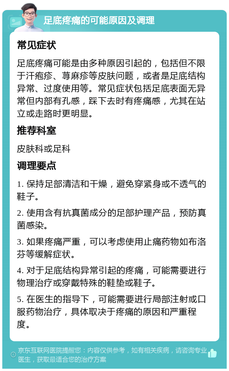 足底疼痛的可能原因及调理 常见症状 足底疼痛可能是由多种原因引起的，包括但不限于汗疱疹、荨麻疹等皮肤问题，或者是足底结构异常、过度使用等。常见症状包括足底表面无异常但内部有孔感，踩下去时有疼痛感，尤其在站立或走路时更明显。 推荐科室 皮肤科或足科 调理要点 1. 保持足部清洁和干燥，避免穿紧身或不透气的鞋子。 2. 使用含有抗真菌成分的足部护理产品，预防真菌感染。 3. 如果疼痛严重，可以考虑使用止痛药物如布洛芬等缓解症状。 4. 对于足底结构异常引起的疼痛，可能需要进行物理治疗或穿戴特殊的鞋垫或鞋子。 5. 在医生的指导下，可能需要进行局部注射或口服药物治疗，具体取决于疼痛的原因和严重程度。