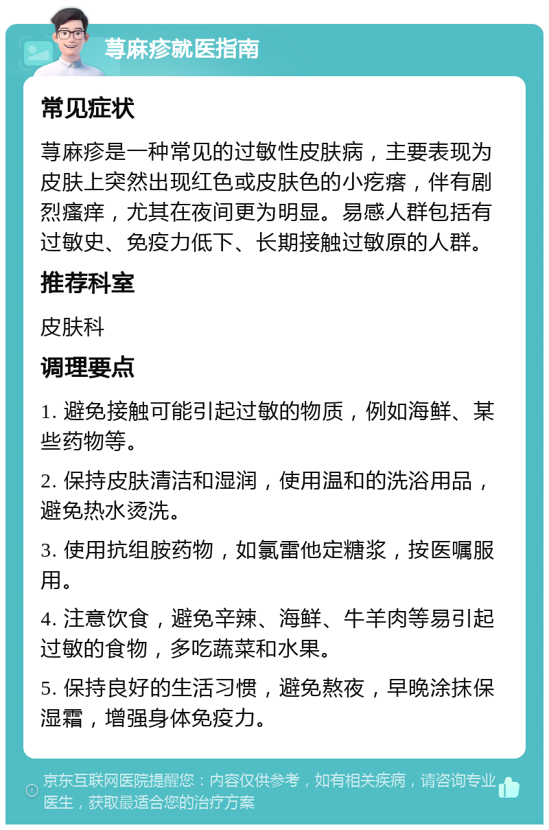 荨麻疹就医指南 常见症状 荨麻疹是一种常见的过敏性皮肤病，主要表现为皮肤上突然出现红色或皮肤色的小疙瘩，伴有剧烈瘙痒，尤其在夜间更为明显。易感人群包括有过敏史、免疫力低下、长期接触过敏原的人群。 推荐科室 皮肤科 调理要点 1. 避免接触可能引起过敏的物质，例如海鲜、某些药物等。 2. 保持皮肤清洁和湿润，使用温和的洗浴用品，避免热水烫洗。 3. 使用抗组胺药物，如氯雷他定糖浆，按医嘱服用。 4. 注意饮食，避免辛辣、海鲜、牛羊肉等易引起过敏的食物，多吃蔬菜和水果。 5. 保持良好的生活习惯，避免熬夜，早晚涂抹保湿霜，增强身体免疫力。