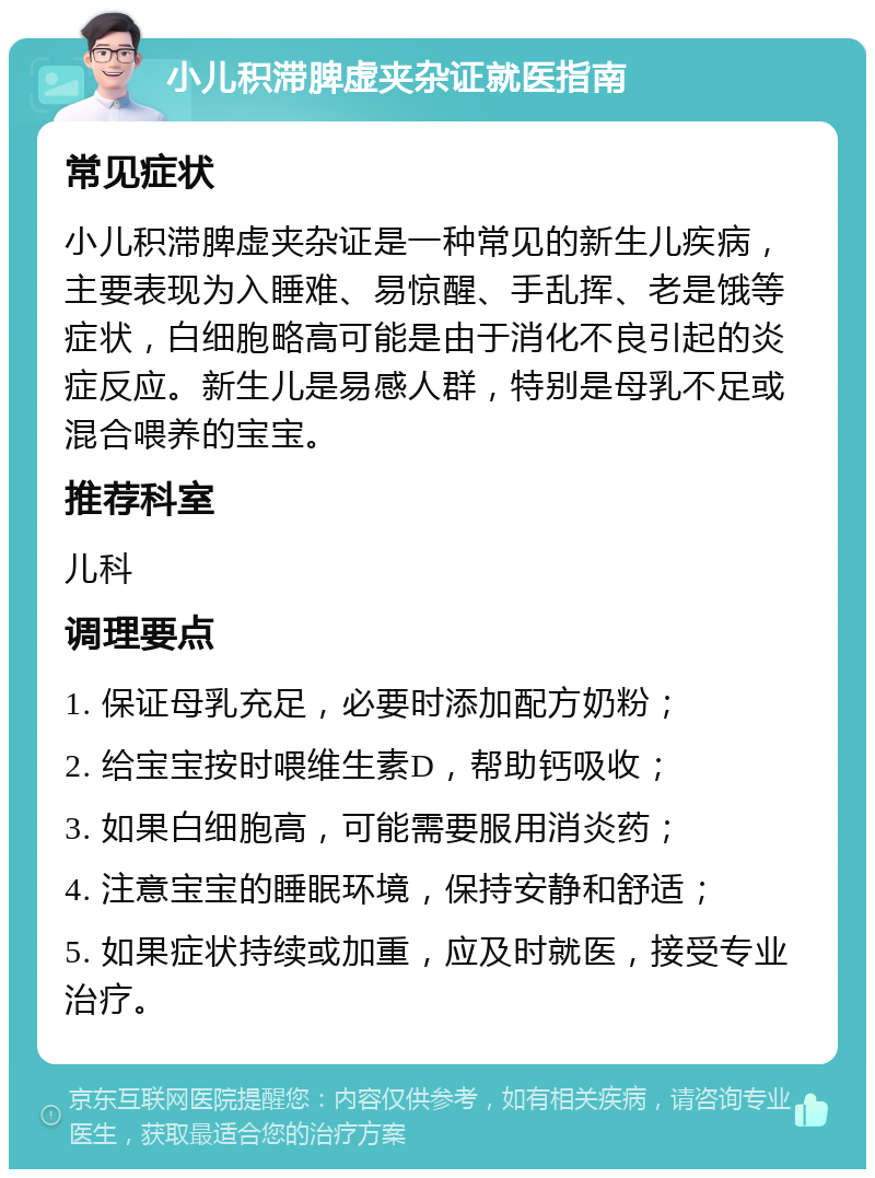 小儿积滞脾虚夹杂证就医指南 常见症状 小儿积滞脾虚夹杂证是一种常见的新生儿疾病，主要表现为入睡难、易惊醒、手乱挥、老是饿等症状，白细胞略高可能是由于消化不良引起的炎症反应。新生儿是易感人群，特别是母乳不足或混合喂养的宝宝。 推荐科室 儿科 调理要点 1. 保证母乳充足，必要时添加配方奶粉； 2. 给宝宝按时喂维生素D，帮助钙吸收； 3. 如果白细胞高，可能需要服用消炎药； 4. 注意宝宝的睡眠环境，保持安静和舒适； 5. 如果症状持续或加重，应及时就医，接受专业治疗。