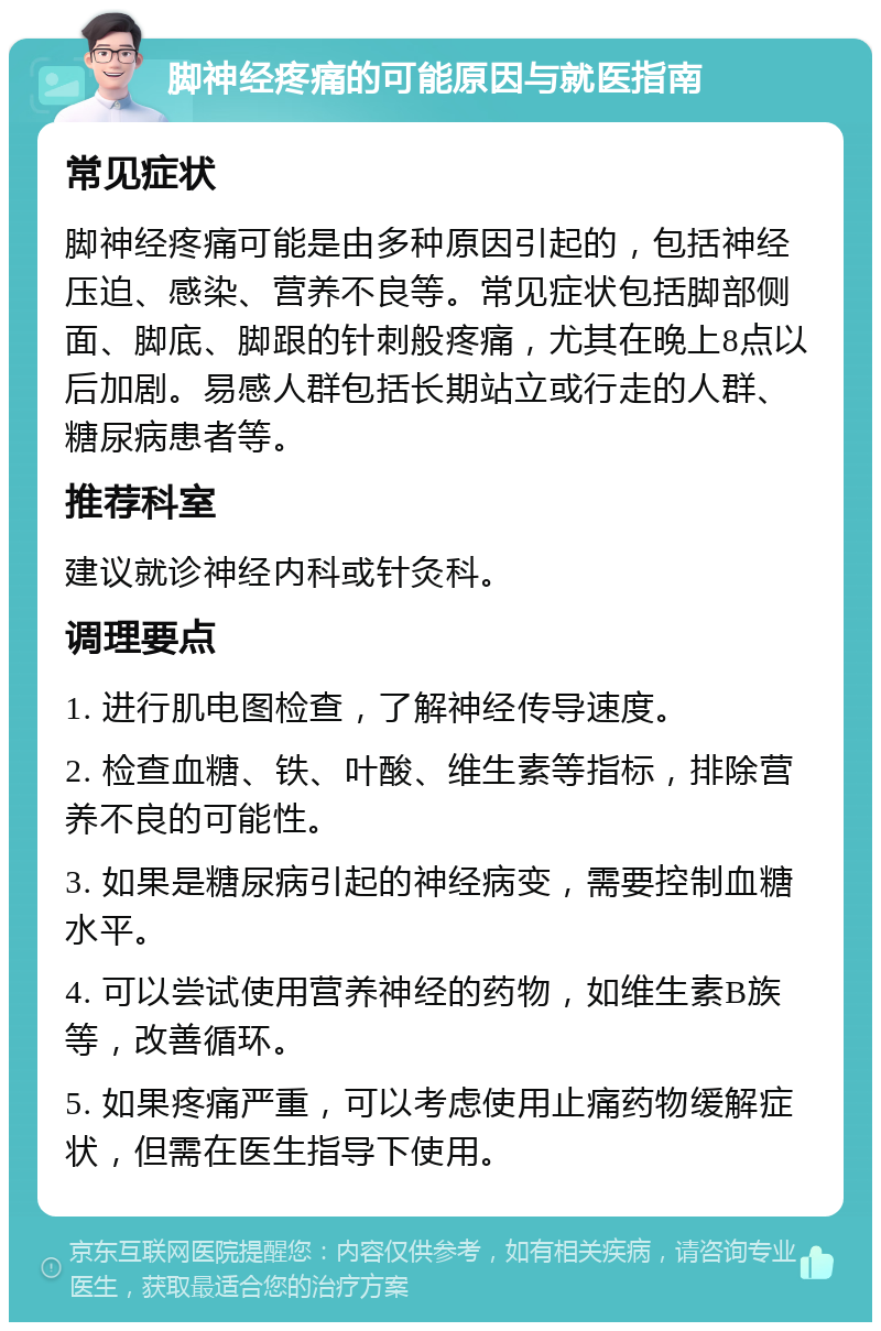 脚神经疼痛的可能原因与就医指南 常见症状 脚神经疼痛可能是由多种原因引起的，包括神经压迫、感染、营养不良等。常见症状包括脚部侧面、脚底、脚跟的针刺般疼痛，尤其在晚上8点以后加剧。易感人群包括长期站立或行走的人群、糖尿病患者等。 推荐科室 建议就诊神经内科或针灸科。 调理要点 1. 进行肌电图检查，了解神经传导速度。 2. 检查血糖、铁、叶酸、维生素等指标，排除营养不良的可能性。 3. 如果是糖尿病引起的神经病变，需要控制血糖水平。 4. 可以尝试使用营养神经的药物，如维生素B族等，改善循环。 5. 如果疼痛严重，可以考虑使用止痛药物缓解症状，但需在医生指导下使用。