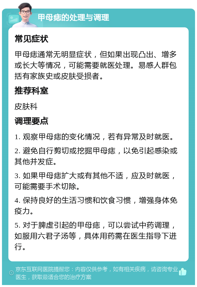 甲母痣的处理与调理 常见症状 甲母痣通常无明显症状，但如果出现凸出、增多或长大等情况，可能需要就医处理。易感人群包括有家族史或皮肤受损者。 推荐科室 皮肤科 调理要点 1. 观察甲母痣的变化情况，若有异常及时就医。 2. 避免自行剪切或挖掘甲母痣，以免引起感染或其他并发症。 3. 如果甲母痣扩大或有其他不适，应及时就医，可能需要手术切除。 4. 保持良好的生活习惯和饮食习惯，增强身体免疫力。 5. 对于脾虚引起的甲母痣，可以尝试中药调理，如服用六君子汤等，具体用药需在医生指导下进行。