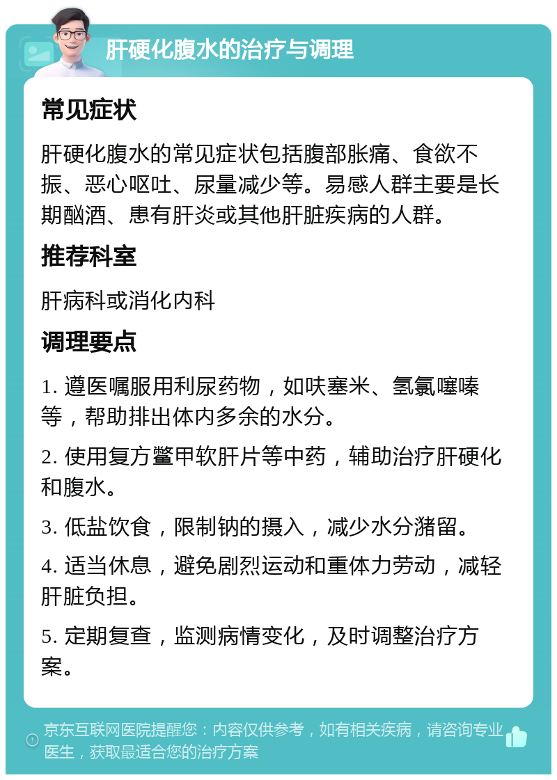 肝硬化腹水的治疗与调理 常见症状 肝硬化腹水的常见症状包括腹部胀痛、食欲不振、恶心呕吐、尿量减少等。易感人群主要是长期酗酒、患有肝炎或其他肝脏疾病的人群。 推荐科室 肝病科或消化内科 调理要点 1. 遵医嘱服用利尿药物，如呋塞米、氢氯噻嗪等，帮助排出体内多余的水分。 2. 使用复方鳖甲软肝片等中药，辅助治疗肝硬化和腹水。 3. 低盐饮食，限制钠的摄入，减少水分潴留。 4. 适当休息，避免剧烈运动和重体力劳动，减轻肝脏负担。 5. 定期复查，监测病情变化，及时调整治疗方案。