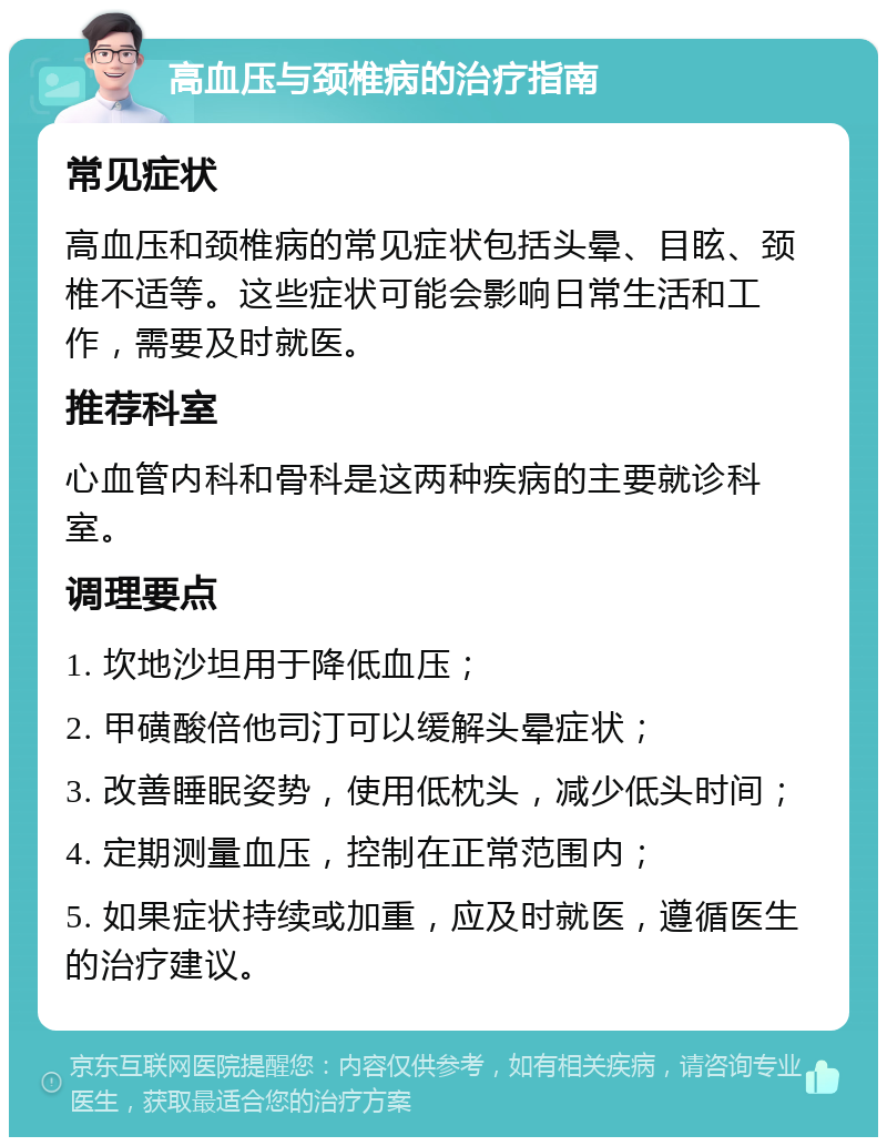 高血压与颈椎病的治疗指南 常见症状 高血压和颈椎病的常见症状包括头晕、目眩、颈椎不适等。这些症状可能会影响日常生活和工作，需要及时就医。 推荐科室 心血管内科和骨科是这两种疾病的主要就诊科室。 调理要点 1. 坎地沙坦用于降低血压； 2. 甲磺酸倍他司汀可以缓解头晕症状； 3. 改善睡眠姿势，使用低枕头，减少低头时间； 4. 定期测量血压，控制在正常范围内； 5. 如果症状持续或加重，应及时就医，遵循医生的治疗建议。