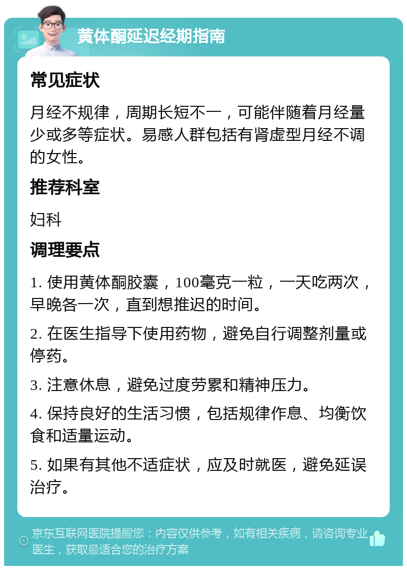 黄体酮延迟经期指南 常见症状 月经不规律，周期长短不一，可能伴随着月经量少或多等症状。易感人群包括有肾虚型月经不调的女性。 推荐科室 妇科 调理要点 1. 使用黄体酮胶囊，100毫克一粒，一天吃两次，早晚各一次，直到想推迟的时间。 2. 在医生指导下使用药物，避免自行调整剂量或停药。 3. 注意休息，避免过度劳累和精神压力。 4. 保持良好的生活习惯，包括规律作息、均衡饮食和适量运动。 5. 如果有其他不适症状，应及时就医，避免延误治疗。