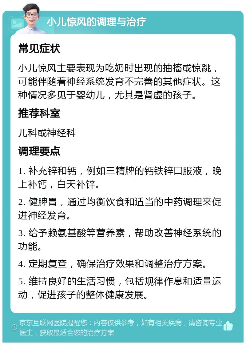 小儿惊风的调理与治疗 常见症状 小儿惊风主要表现为吃奶时出现的抽搐或惊跳，可能伴随着神经系统发育不完善的其他症状。这种情况多见于婴幼儿，尤其是肾虚的孩子。 推荐科室 儿科或神经科 调理要点 1. 补充锌和钙，例如三精牌的钙铁锌口服液，晚上补钙，白天补锌。 2. 健脾胃，通过均衡饮食和适当的中药调理来促进神经发育。 3. 给予赖氨基酸等营养素，帮助改善神经系统的功能。 4. 定期复查，确保治疗效果和调整治疗方案。 5. 维持良好的生活习惯，包括规律作息和适量运动，促进孩子的整体健康发展。