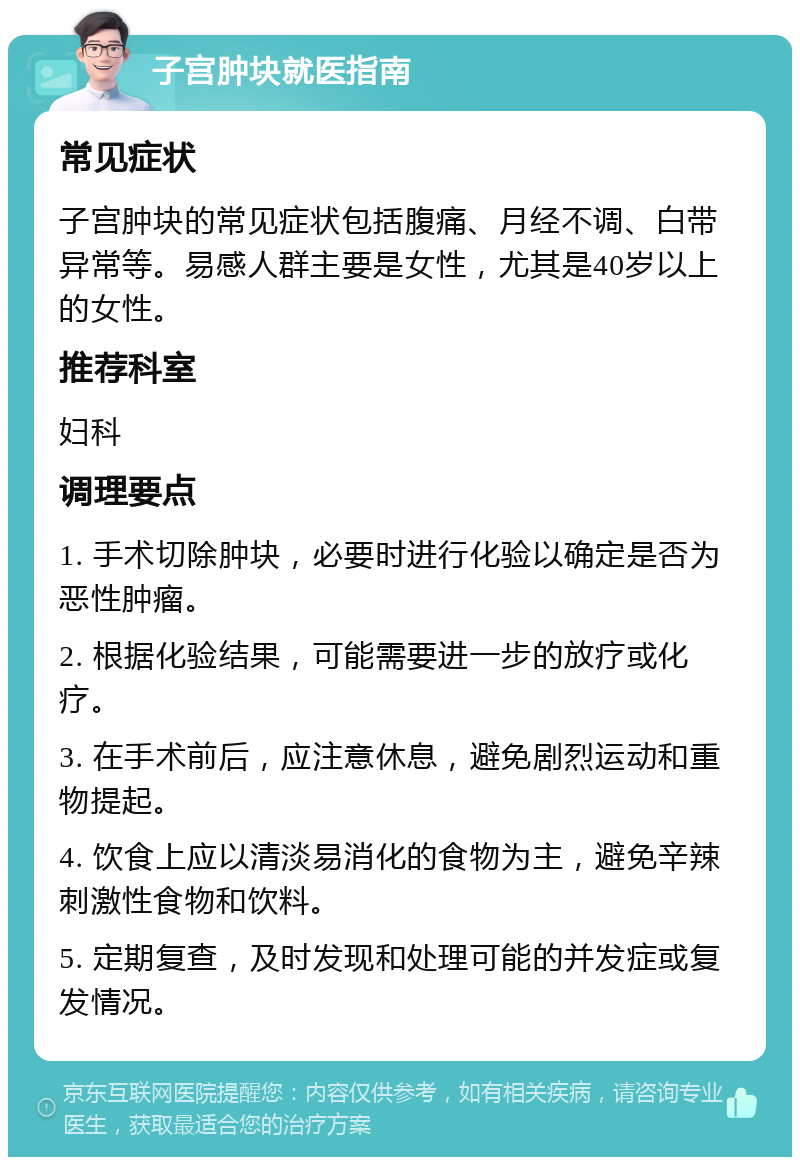 子宫肿块就医指南 常见症状 子宫肿块的常见症状包括腹痛、月经不调、白带异常等。易感人群主要是女性，尤其是40岁以上的女性。 推荐科室 妇科 调理要点 1. 手术切除肿块，必要时进行化验以确定是否为恶性肿瘤。 2. 根据化验结果，可能需要进一步的放疗或化疗。 3. 在手术前后，应注意休息，避免剧烈运动和重物提起。 4. 饮食上应以清淡易消化的食物为主，避免辛辣刺激性食物和饮料。 5. 定期复查，及时发现和处理可能的并发症或复发情况。