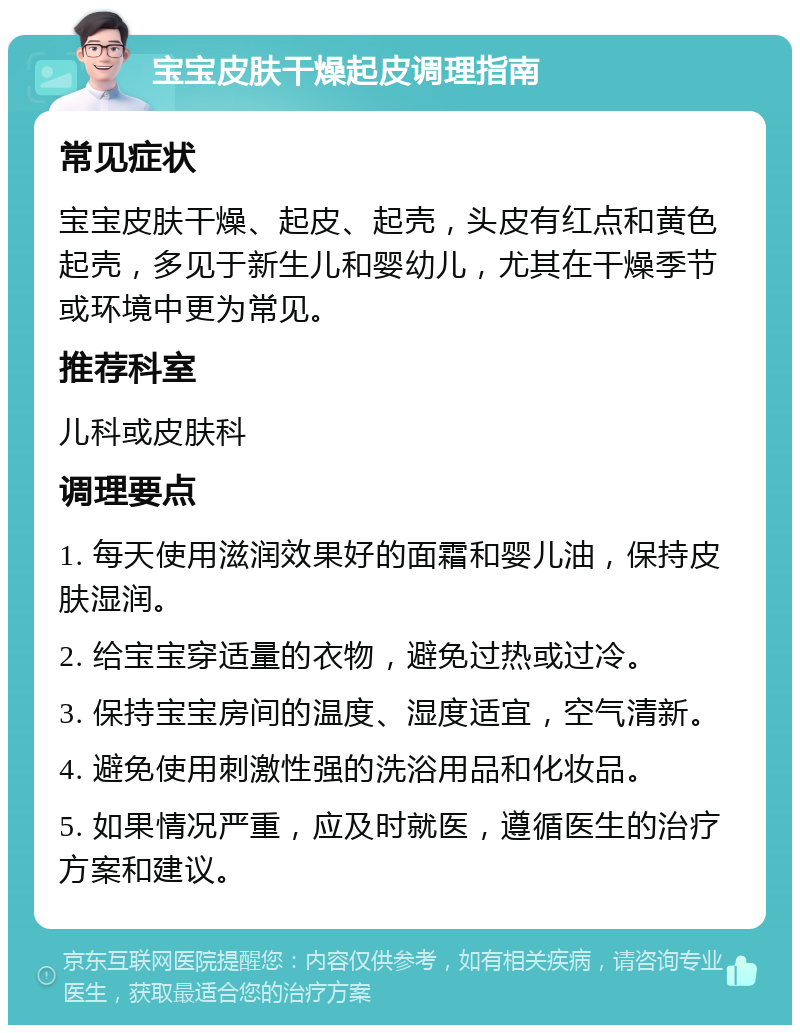 宝宝皮肤干燥起皮调理指南 常见症状 宝宝皮肤干燥、起皮、起壳，头皮有红点和黄色起壳，多见于新生儿和婴幼儿，尤其在干燥季节或环境中更为常见。 推荐科室 儿科或皮肤科 调理要点 1. 每天使用滋润效果好的面霜和婴儿油，保持皮肤湿润。 2. 给宝宝穿适量的衣物，避免过热或过冷。 3. 保持宝宝房间的温度、湿度适宜，空气清新。 4. 避免使用刺激性强的洗浴用品和化妆品。 5. 如果情况严重，应及时就医，遵循医生的治疗方案和建议。