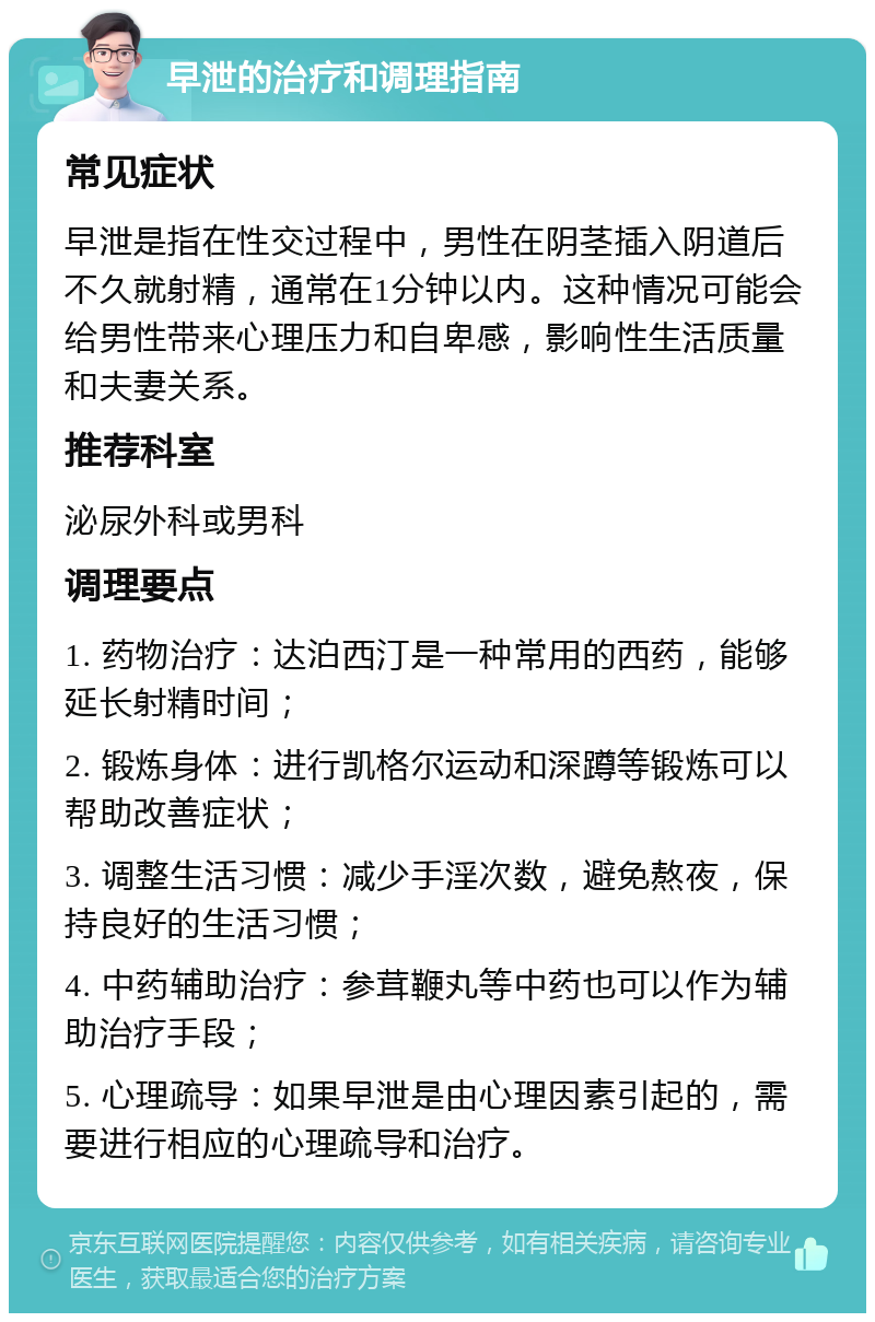 早泄的治疗和调理指南 常见症状 早泄是指在性交过程中，男性在阴茎插入阴道后不久就射精，通常在1分钟以内。这种情况可能会给男性带来心理压力和自卑感，影响性生活质量和夫妻关系。 推荐科室 泌尿外科或男科 调理要点 1. 药物治疗：达泊西汀是一种常用的西药，能够延长射精时间； 2. 锻炼身体：进行凯格尔运动和深蹲等锻炼可以帮助改善症状； 3. 调整生活习惯：减少手淫次数，避免熬夜，保持良好的生活习惯； 4. 中药辅助治疗：参茸鞭丸等中药也可以作为辅助治疗手段； 5. 心理疏导：如果早泄是由心理因素引起的，需要进行相应的心理疏导和治疗。