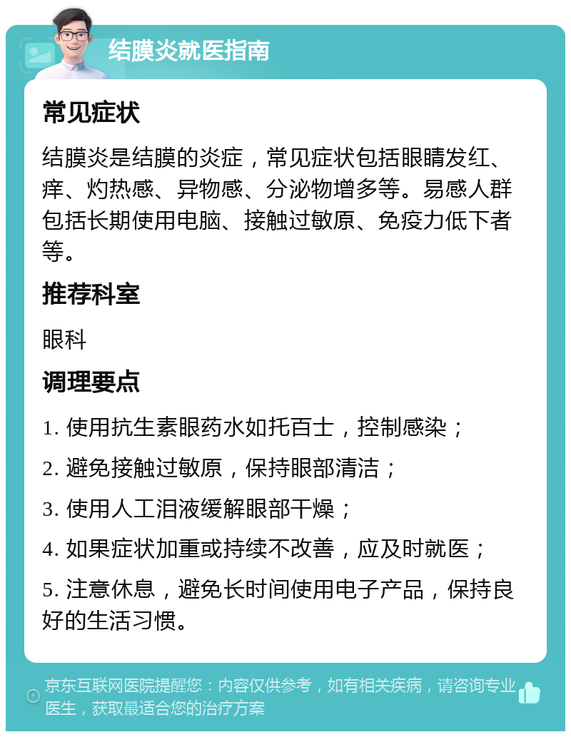 结膜炎就医指南 常见症状 结膜炎是结膜的炎症，常见症状包括眼睛发红、痒、灼热感、异物感、分泌物增多等。易感人群包括长期使用电脑、接触过敏原、免疫力低下者等。 推荐科室 眼科 调理要点 1. 使用抗生素眼药水如托百士，控制感染； 2. 避免接触过敏原，保持眼部清洁； 3. 使用人工泪液缓解眼部干燥； 4. 如果症状加重或持续不改善，应及时就医； 5. 注意休息，避免长时间使用电子产品，保持良好的生活习惯。