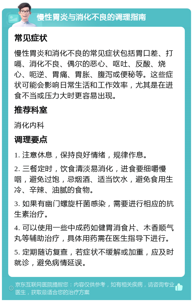 慢性胃炎与消化不良的调理指南 常见症状 慢性胃炎和消化不良的常见症状包括胃口差、打嗝、消化不良、偶尔的恶心、呕吐、反酸、烧心、呃逆、胃痛、胃胀、腹泻或便秘等。这些症状可能会影响日常生活和工作效率，尤其是在进食不当或压力大时更容易出现。 推荐科室 消化内科 调理要点 1. 注意休息，保持良好情绪，规律作息。 2. 三餐定时，饮食清淡易消化，进食要细嚼慢咽，避免过饱，忌烟酒、适当饮水，避免食用生冷、辛辣、油腻的食物。 3. 如果有幽门螺旋杆菌感染，需要进行相应的抗生素治疗。 4. 可以使用一些中成药如健胃消食片、木香顺气丸等辅助治疗，具体用药需在医生指导下进行。 5. 定期随访复查，若症状不缓解或加重，应及时就诊，避免病情延误。