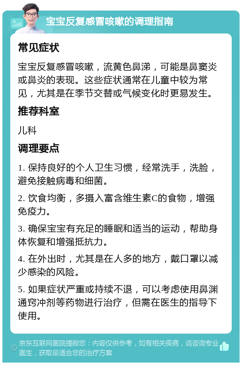 宝宝反复感冒咳嗽的调理指南 常见症状 宝宝反复感冒咳嗽，流黄色鼻涕，可能是鼻窦炎或鼻炎的表现。这些症状通常在儿童中较为常见，尤其是在季节交替或气候变化时更易发生。 推荐科室 儿科 调理要点 1. 保持良好的个人卫生习惯，经常洗手，洗脸，避免接触病毒和细菌。 2. 饮食均衡，多摄入富含维生素C的食物，增强免疫力。 3. 确保宝宝有充足的睡眠和适当的运动，帮助身体恢复和增强抵抗力。 4. 在外出时，尤其是在人多的地方，戴口罩以减少感染的风险。 5. 如果症状严重或持续不退，可以考虑使用鼻渊通窍冲剂等药物进行治疗，但需在医生的指导下使用。