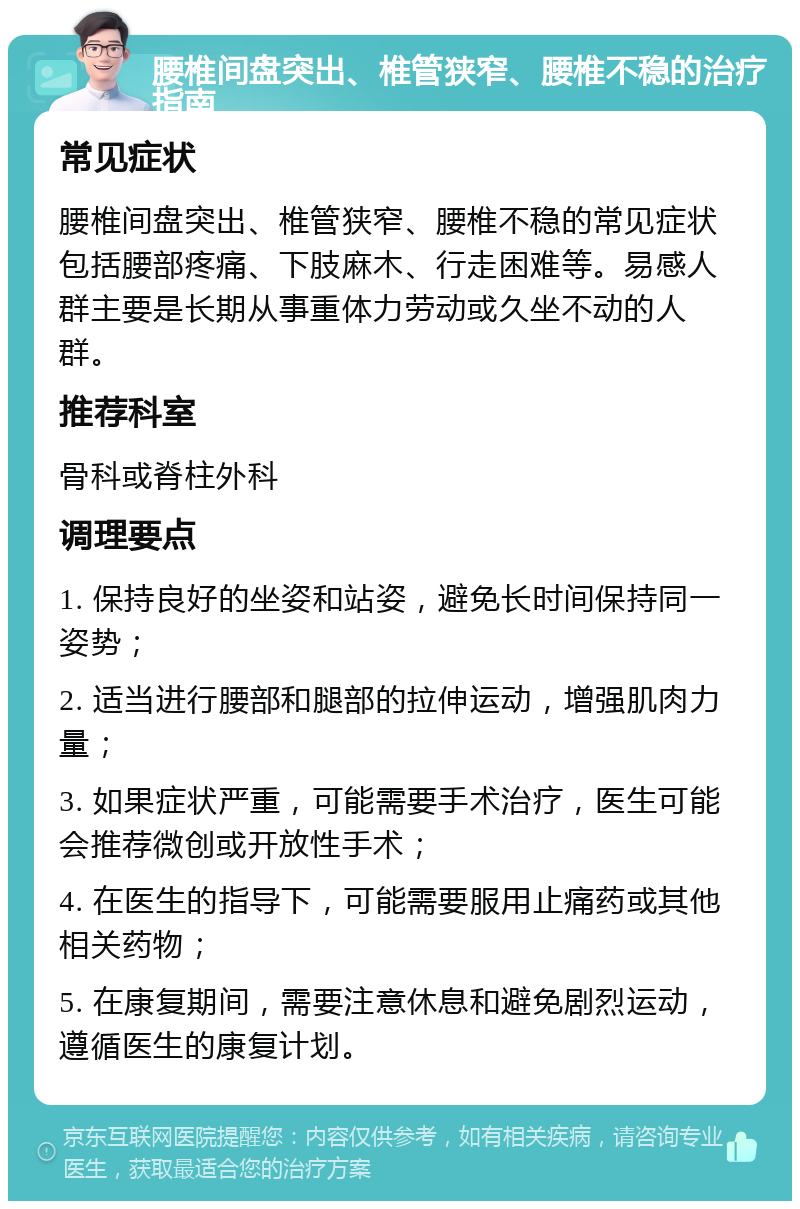 腰椎间盘突出、椎管狭窄、腰椎不稳的治疗指南 常见症状 腰椎间盘突出、椎管狭窄、腰椎不稳的常见症状包括腰部疼痛、下肢麻木、行走困难等。易感人群主要是长期从事重体力劳动或久坐不动的人群。 推荐科室 骨科或脊柱外科 调理要点 1. 保持良好的坐姿和站姿，避免长时间保持同一姿势； 2. 适当进行腰部和腿部的拉伸运动，增强肌肉力量； 3. 如果症状严重，可能需要手术治疗，医生可能会推荐微创或开放性手术； 4. 在医生的指导下，可能需要服用止痛药或其他相关药物； 5. 在康复期间，需要注意休息和避免剧烈运动，遵循医生的康复计划。