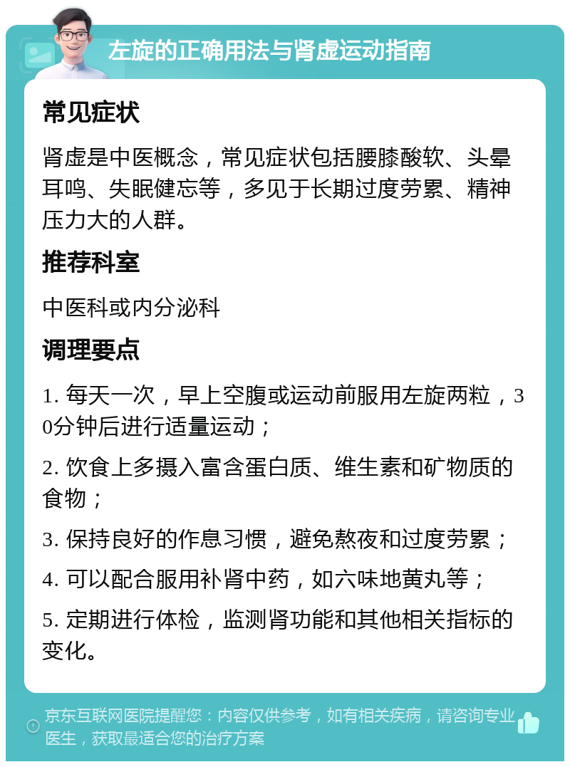 左旋的正确用法与肾虚运动指南 常见症状 肾虚是中医概念，常见症状包括腰膝酸软、头晕耳鸣、失眠健忘等，多见于长期过度劳累、精神压力大的人群。 推荐科室 中医科或内分泌科 调理要点 1. 每天一次，早上空腹或运动前服用左旋两粒，30分钟后进行适量运动； 2. 饮食上多摄入富含蛋白质、维生素和矿物质的食物； 3. 保持良好的作息习惯，避免熬夜和过度劳累； 4. 可以配合服用补肾中药，如六味地黄丸等； 5. 定期进行体检，监测肾功能和其他相关指标的变化。