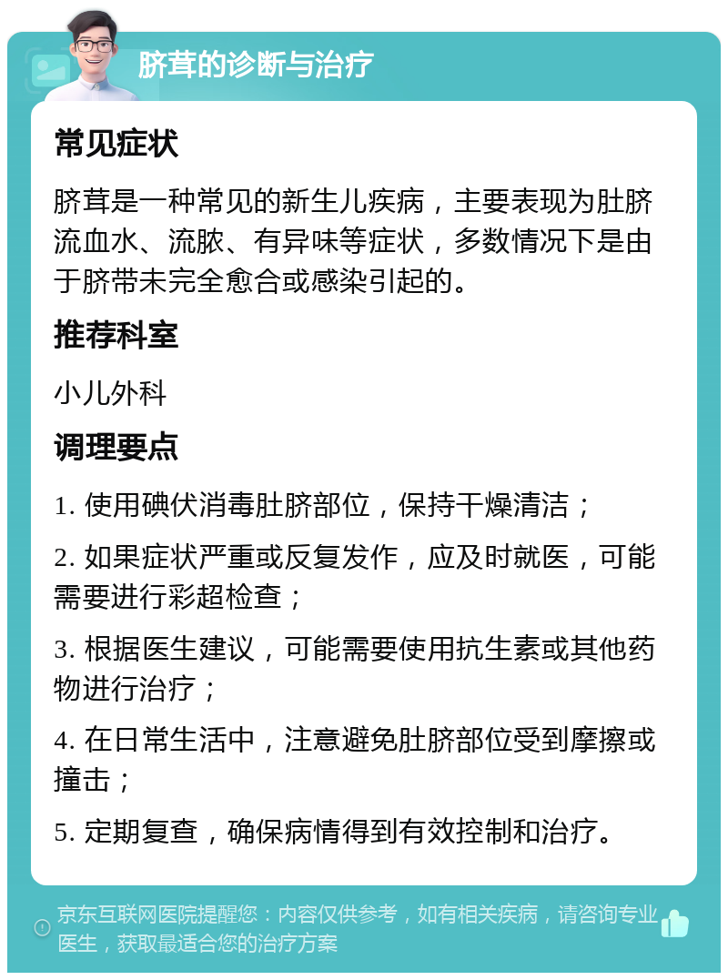 脐茸的诊断与治疗 常见症状 脐茸是一种常见的新生儿疾病，主要表现为肚脐流血水、流脓、有异味等症状，多数情况下是由于脐带未完全愈合或感染引起的。 推荐科室 小儿外科 调理要点 1. 使用碘伏消毒肚脐部位，保持干燥清洁； 2. 如果症状严重或反复发作，应及时就医，可能需要进行彩超检查； 3. 根据医生建议，可能需要使用抗生素或其他药物进行治疗； 4. 在日常生活中，注意避免肚脐部位受到摩擦或撞击； 5. 定期复查，确保病情得到有效控制和治疗。