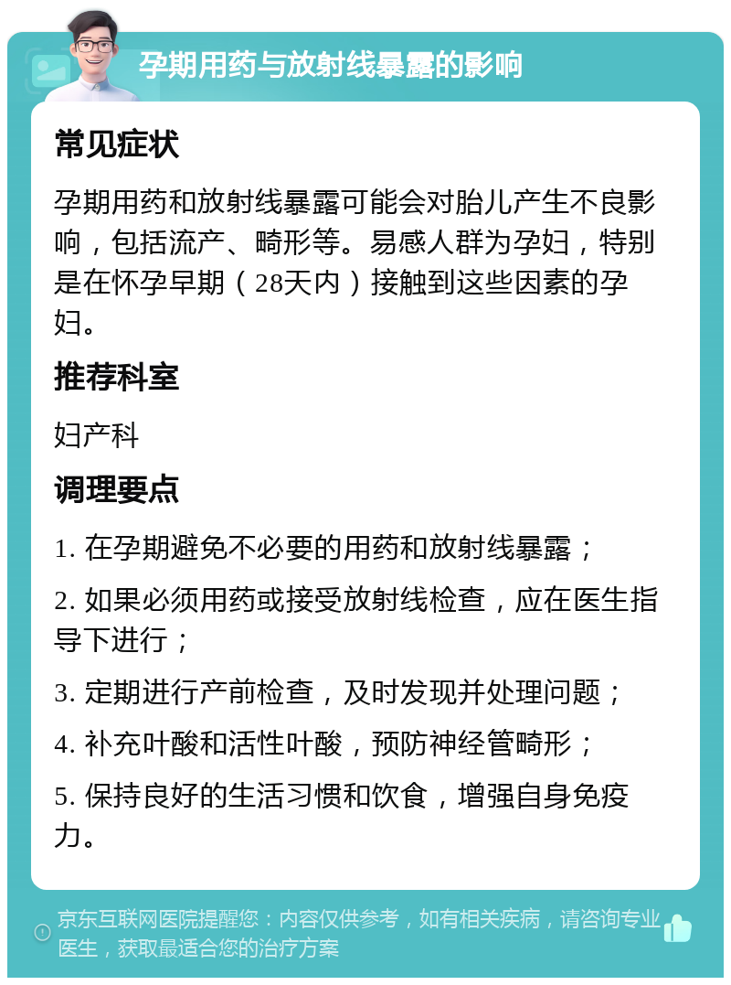 孕期用药与放射线暴露的影响 常见症状 孕期用药和放射线暴露可能会对胎儿产生不良影响，包括流产、畸形等。易感人群为孕妇，特别是在怀孕早期（28天内）接触到这些因素的孕妇。 推荐科室 妇产科 调理要点 1. 在孕期避免不必要的用药和放射线暴露； 2. 如果必须用药或接受放射线检查，应在医生指导下进行； 3. 定期进行产前检查，及时发现并处理问题； 4. 补充叶酸和活性叶酸，预防神经管畸形； 5. 保持良好的生活习惯和饮食，增强自身免疫力。