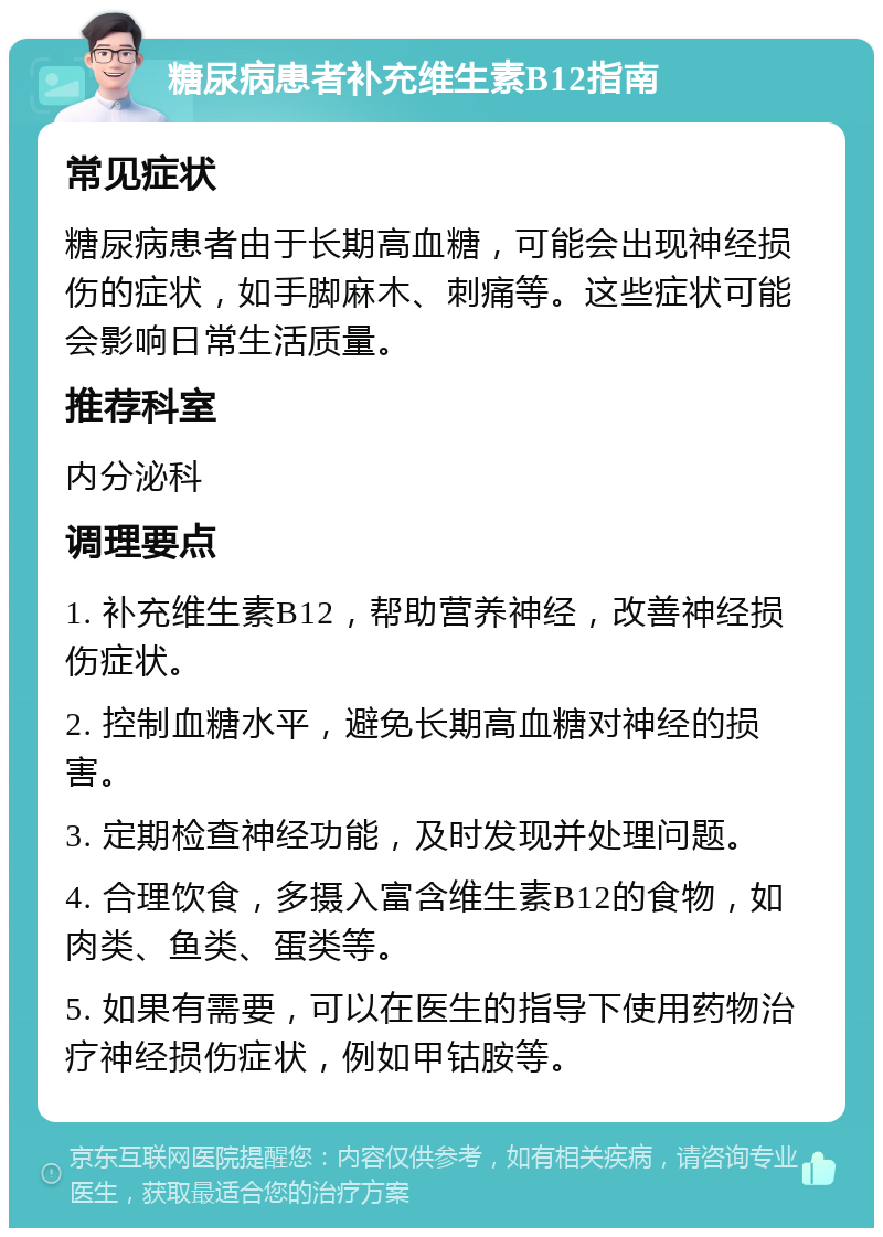 糖尿病患者补充维生素B12指南 常见症状 糖尿病患者由于长期高血糖，可能会出现神经损伤的症状，如手脚麻木、刺痛等。这些症状可能会影响日常生活质量。 推荐科室 内分泌科 调理要点 1. 补充维生素B12，帮助营养神经，改善神经损伤症状。 2. 控制血糖水平，避免长期高血糖对神经的损害。 3. 定期检查神经功能，及时发现并处理问题。 4. 合理饮食，多摄入富含维生素B12的食物，如肉类、鱼类、蛋类等。 5. 如果有需要，可以在医生的指导下使用药物治疗神经损伤症状，例如甲钴胺等。