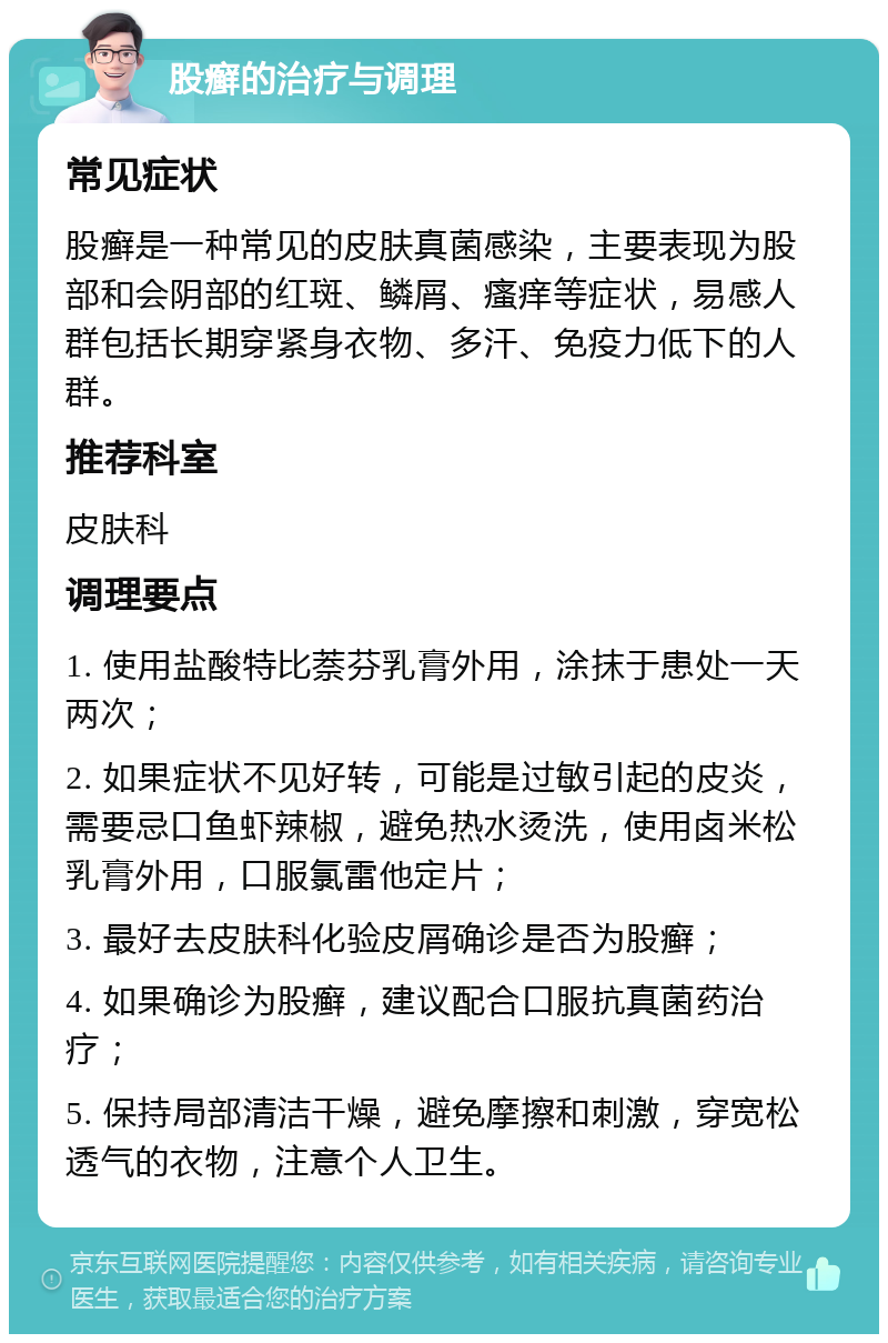 股癣的治疗与调理 常见症状 股癣是一种常见的皮肤真菌感染，主要表现为股部和会阴部的红斑、鳞屑、瘙痒等症状，易感人群包括长期穿紧身衣物、多汗、免疫力低下的人群。 推荐科室 皮肤科 调理要点 1. 使用盐酸特比萘芬乳膏外用，涂抹于患处一天两次； 2. 如果症状不见好转，可能是过敏引起的皮炎，需要忌口鱼虾辣椒，避免热水烫洗，使用卤米松乳膏外用，口服氯雷他定片； 3. 最好去皮肤科化验皮屑确诊是否为股癣； 4. 如果确诊为股癣，建议配合口服抗真菌药治疗； 5. 保持局部清洁干燥，避免摩擦和刺激，穿宽松透气的衣物，注意个人卫生。