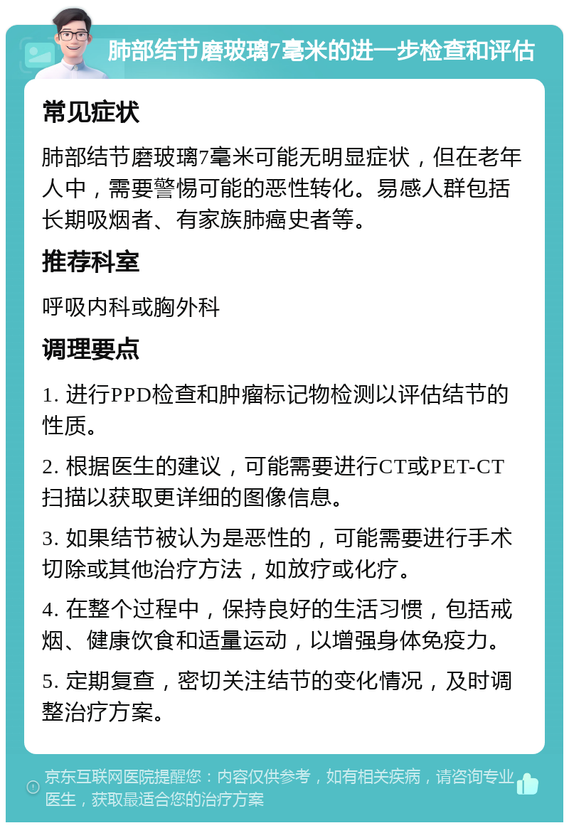 肺部结节磨玻璃7毫米的进一步检查和评估 常见症状 肺部结节磨玻璃7毫米可能无明显症状，但在老年人中，需要警惕可能的恶性转化。易感人群包括长期吸烟者、有家族肺癌史者等。 推荐科室 呼吸内科或胸外科 调理要点 1. 进行PPD检查和肿瘤标记物检测以评估结节的性质。 2. 根据医生的建议，可能需要进行CT或PET-CT扫描以获取更详细的图像信息。 3. 如果结节被认为是恶性的，可能需要进行手术切除或其他治疗方法，如放疗或化疗。 4. 在整个过程中，保持良好的生活习惯，包括戒烟、健康饮食和适量运动，以增强身体免疫力。 5. 定期复查，密切关注结节的变化情况，及时调整治疗方案。