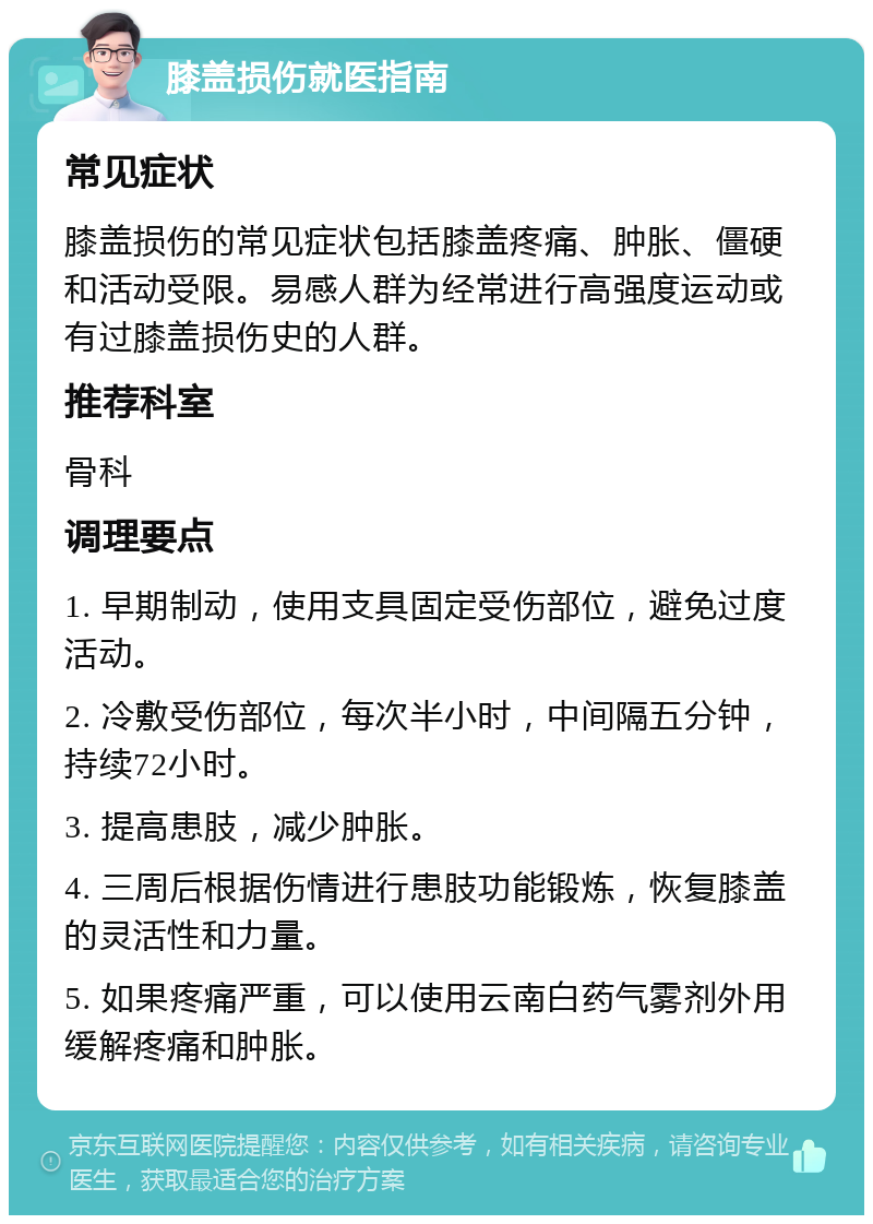 膝盖损伤就医指南 常见症状 膝盖损伤的常见症状包括膝盖疼痛、肿胀、僵硬和活动受限。易感人群为经常进行高强度运动或有过膝盖损伤史的人群。 推荐科室 骨科 调理要点 1. 早期制动，使用支具固定受伤部位，避免过度活动。 2. 冷敷受伤部位，每次半小时，中间隔五分钟，持续72小时。 3. 提高患肢，减少肿胀。 4. 三周后根据伤情进行患肢功能锻炼，恢复膝盖的灵活性和力量。 5. 如果疼痛严重，可以使用云南白药气雾剂外用缓解疼痛和肿胀。