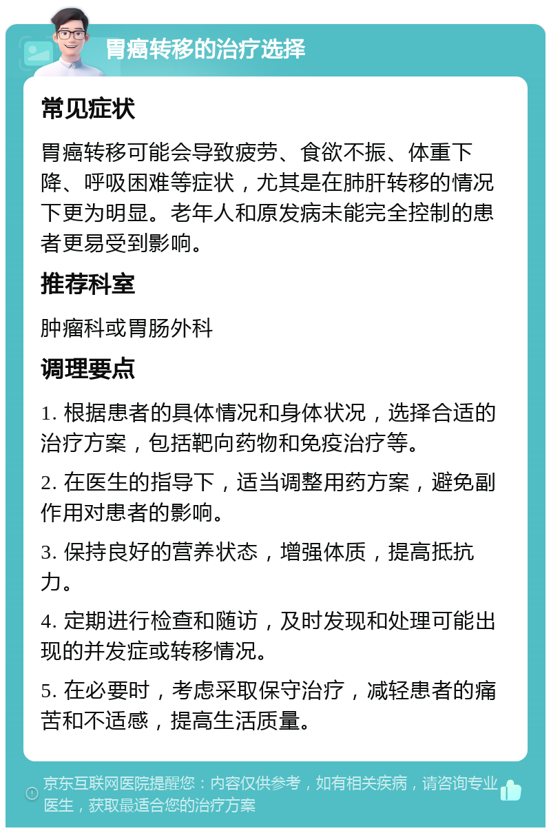 胃癌转移的治疗选择 常见症状 胃癌转移可能会导致疲劳、食欲不振、体重下降、呼吸困难等症状，尤其是在肺肝转移的情况下更为明显。老年人和原发病未能完全控制的患者更易受到影响。 推荐科室 肿瘤科或胃肠外科 调理要点 1. 根据患者的具体情况和身体状况，选择合适的治疗方案，包括靶向药物和免疫治疗等。 2. 在医生的指导下，适当调整用药方案，避免副作用对患者的影响。 3. 保持良好的营养状态，增强体质，提高抵抗力。 4. 定期进行检查和随访，及时发现和处理可能出现的并发症或转移情况。 5. 在必要时，考虑采取保守治疗，减轻患者的痛苦和不适感，提高生活质量。