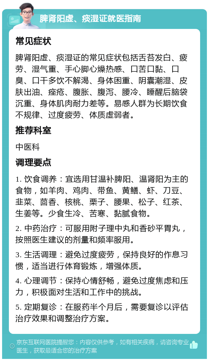 脾肾阳虚、痰湿证就医指南 常见症状 脾肾阳虚、痰湿证的常见症状包括舌苔发白、疲劳、湿气重、手心脚心燥热感、口苦口黏、口臭、口干多饮不解渴、身体困重、阴囊潮湿、皮肤出油、痤疮、腹胀、腹泻、腰冷、睡醒后脑袋沉重、身体肌肉耐力差等。易感人群为长期饮食不规律、过度疲劳、体质虚弱者。 推荐科室 中医科 调理要点 1. 饮食调养：宜选用甘温补脾阳、温肾阳为主的食物，如羊肉、鸡肉、带鱼、黄鳝、虾、刀豆、韭菜、茴香、核桃、栗子、腰果、松子、红茶、生姜等。少食生冷、苦寒、黏腻食物。 2. 中药治疗：可服用附子理中丸和香砂平胃丸，按照医生建议的剂量和频率服用。 3. 生活调理：避免过度疲劳，保持良好的作息习惯，适当进行体育锻炼，增强体质。 4. 心理调节：保持心情舒畅，避免过度焦虑和压力，积极面对生活和工作中的挑战。 5. 定期复诊：在服药半个月后，需要复诊以评估治疗效果和调整治疗方案。