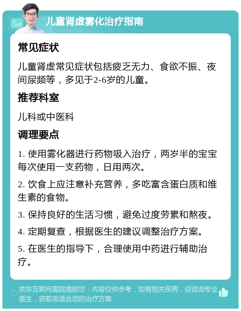 儿童肾虚雾化治疗指南 常见症状 儿童肾虚常见症状包括疲乏无力、食欲不振、夜间尿频等，多见于2-6岁的儿童。 推荐科室 儿科或中医科 调理要点 1. 使用雾化器进行药物吸入治疗，两岁半的宝宝每次使用一支药物，日用两次。 2. 饮食上应注意补充营养，多吃富含蛋白质和维生素的食物。 3. 保持良好的生活习惯，避免过度劳累和熬夜。 4. 定期复查，根据医生的建议调整治疗方案。 5. 在医生的指导下，合理使用中药进行辅助治疗。