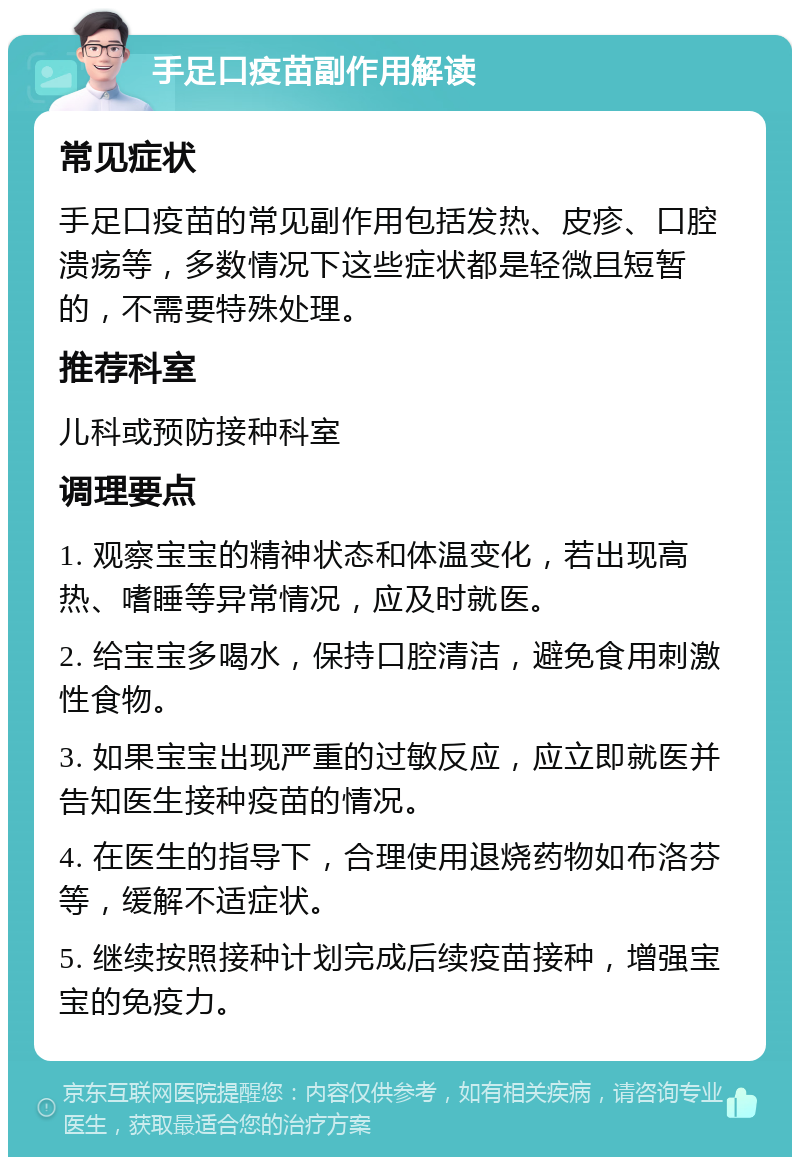 手足口疫苗副作用解读 常见症状 手足口疫苗的常见副作用包括发热、皮疹、口腔溃疡等，多数情况下这些症状都是轻微且短暂的，不需要特殊处理。 推荐科室 儿科或预防接种科室 调理要点 1. 观察宝宝的精神状态和体温变化，若出现高热、嗜睡等异常情况，应及时就医。 2. 给宝宝多喝水，保持口腔清洁，避免食用刺激性食物。 3. 如果宝宝出现严重的过敏反应，应立即就医并告知医生接种疫苗的情况。 4. 在医生的指导下，合理使用退烧药物如布洛芬等，缓解不适症状。 5. 继续按照接种计划完成后续疫苗接种，增强宝宝的免疫力。