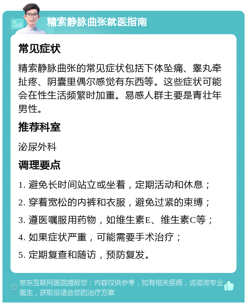 精索静脉曲张就医指南 常见症状 精索静脉曲张的常见症状包括下体坠痛、睾丸牵扯疼、阴囊里偶尔感觉有东西等。这些症状可能会在性生活频繁时加重。易感人群主要是青壮年男性。 推荐科室 泌尿外科 调理要点 1. 避免长时间站立或坐着，定期活动和休息； 2. 穿着宽松的内裤和衣服，避免过紧的束缚； 3. 遵医嘱服用药物，如维生素E、维生素C等； 4. 如果症状严重，可能需要手术治疗； 5. 定期复查和随访，预防复发。