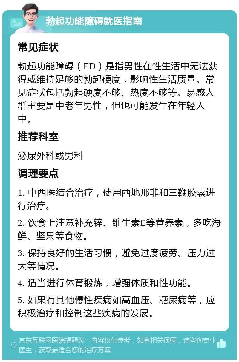 勃起功能障碍就医指南 常见症状 勃起功能障碍（ED）是指男性在性生活中无法获得或维持足够的勃起硬度，影响性生活质量。常见症状包括勃起硬度不够、热度不够等。易感人群主要是中老年男性，但也可能发生在年轻人中。 推荐科室 泌尿外科或男科 调理要点 1. 中西医结合治疗，使用西地那非和三鞭胶囊进行治疗。 2. 饮食上注意补充锌、维生素E等营养素，多吃海鲜、坚果等食物。 3. 保持良好的生活习惯，避免过度疲劳、压力过大等情况。 4. 适当进行体育锻炼，增强体质和性功能。 5. 如果有其他慢性疾病如高血压、糖尿病等，应积极治疗和控制这些疾病的发展。