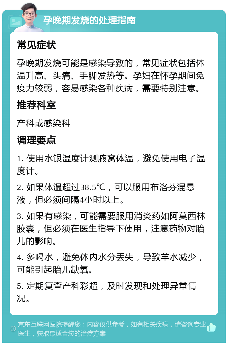 孕晚期发烧的处理指南 常见症状 孕晚期发烧可能是感染导致的，常见症状包括体温升高、头痛、手脚发热等。孕妇在怀孕期间免疫力较弱，容易感染各种疾病，需要特别注意。 推荐科室 产科或感染科 调理要点 1. 使用水银温度计测腋窝体温，避免使用电子温度计。 2. 如果体温超过38.5℃，可以服用布洛芬混悬液，但必须间隔4小时以上。 3. 如果有感染，可能需要服用消炎药如阿莫西林胶囊，但必须在医生指导下使用，注意药物对胎儿的影响。 4. 多喝水，避免体内水分丢失，导致羊水减少，可能引起胎儿缺氧。 5. 定期复查产科彩超，及时发现和处理异常情况。