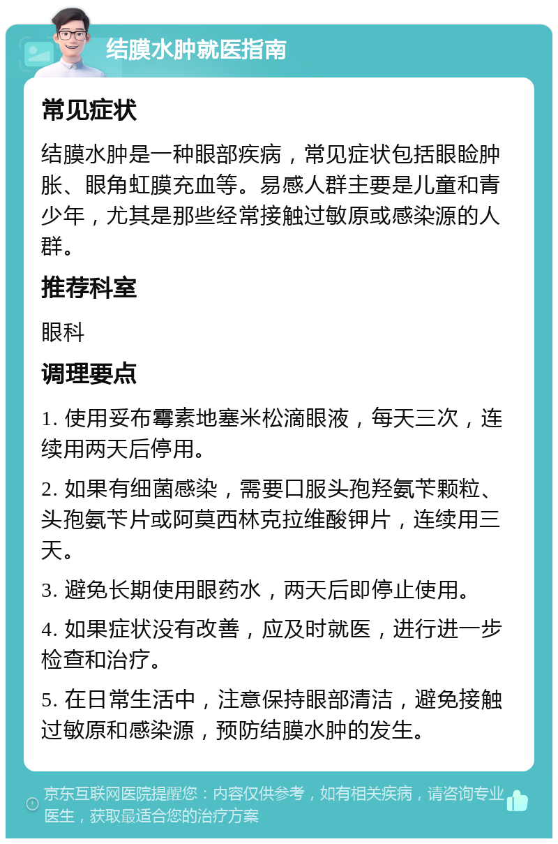 结膜水肿就医指南 常见症状 结膜水肿是一种眼部疾病，常见症状包括眼睑肿胀、眼角虹膜充血等。易感人群主要是儿童和青少年，尤其是那些经常接触过敏原或感染源的人群。 推荐科室 眼科 调理要点 1. 使用妥布霉素地塞米松滴眼液，每天三次，连续用两天后停用。 2. 如果有细菌感染，需要口服头孢羟氨苄颗粒、头孢氨苄片或阿莫西林克拉维酸钾片，连续用三天。 3. 避免长期使用眼药水，两天后即停止使用。 4. 如果症状没有改善，应及时就医，进行进一步检查和治疗。 5. 在日常生活中，注意保持眼部清洁，避免接触过敏原和感染源，预防结膜水肿的发生。