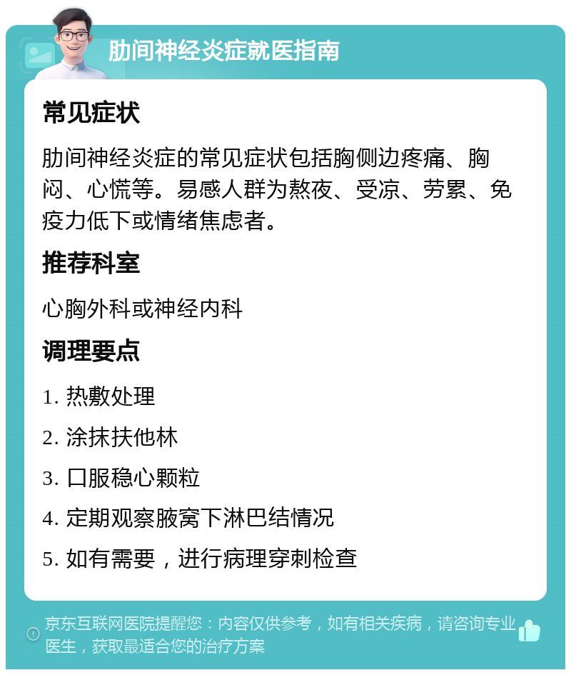 肋间神经炎症就医指南 常见症状 肋间神经炎症的常见症状包括胸侧边疼痛、胸闷、心慌等。易感人群为熬夜、受凉、劳累、免疫力低下或情绪焦虑者。 推荐科室 心胸外科或神经内科 调理要点 1. 热敷处理 2. 涂抹扶他林 3. 口服稳心颗粒 4. 定期观察腋窝下淋巴结情况 5. 如有需要，进行病理穿刺检查