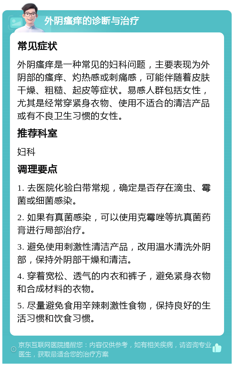 外阴瘙痒的诊断与治疗 常见症状 外阴瘙痒是一种常见的妇科问题，主要表现为外阴部的瘙痒、灼热感或刺痛感，可能伴随着皮肤干燥、粗糙、起皮等症状。易感人群包括女性，尤其是经常穿紧身衣物、使用不适合的清洁产品或有不良卫生习惯的女性。 推荐科室 妇科 调理要点 1. 去医院化验白带常规，确定是否存在滴虫、霉菌或细菌感染。 2. 如果有真菌感染，可以使用克霉唑等抗真菌药膏进行局部治疗。 3. 避免使用刺激性清洁产品，改用温水清洗外阴部，保持外阴部干燥和清洁。 4. 穿着宽松、透气的内衣和裤子，避免紧身衣物和合成材料的衣物。 5. 尽量避免食用辛辣刺激性食物，保持良好的生活习惯和饮食习惯。