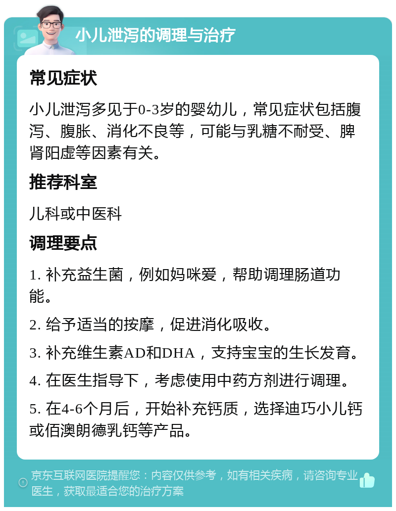 小儿泄泻的调理与治疗 常见症状 小儿泄泻多见于0-3岁的婴幼儿，常见症状包括腹泻、腹胀、消化不良等，可能与乳糖不耐受、脾肾阳虚等因素有关。 推荐科室 儿科或中医科 调理要点 1. 补充益生菌，例如妈咪爱，帮助调理肠道功能。 2. 给予适当的按摩，促进消化吸收。 3. 补充维生素AD和DHA，支持宝宝的生长发育。 4. 在医生指导下，考虑使用中药方剂进行调理。 5. 在4-6个月后，开始补充钙质，选择迪巧小儿钙或佰澳朗德乳钙等产品。