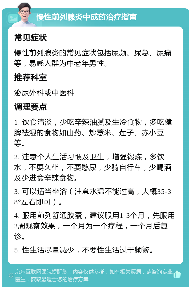 慢性前列腺炎中成药治疗指南 常见症状 慢性前列腺炎的常见症状包括尿频、尿急、尿痛等，易感人群为中老年男性。 推荐科室 泌尿外科或中医科 调理要点 1. 饮食清淡，少吃辛辣油腻及生冷食物，多吃健脾祛湿的食物如山药、炒薏米、莲子、赤小豆等。 2. 注意个人生活习惯及卫生，增强锻炼，多饮水，不要久坐，不要憋尿，少骑自行车，少喝酒及少进食辛辣食物。 3. 可以适当坐浴（注意水温不能过高，大概35-38°左右即可）。 4. 服用前列舒通胶囊，建议服用1-3个月，先服用2周观察效果，一个月为一个疗程，一个月后复诊。 5. 性生活尽量减少，不要性生活过于频繁。