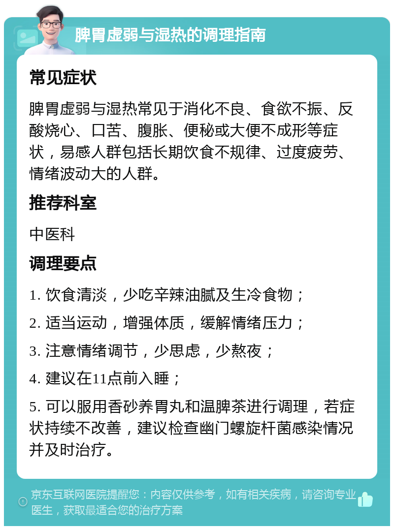 脾胃虚弱与湿热的调理指南 常见症状 脾胃虚弱与湿热常见于消化不良、食欲不振、反酸烧心、口苦、腹胀、便秘或大便不成形等症状，易感人群包括长期饮食不规律、过度疲劳、情绪波动大的人群。 推荐科室 中医科 调理要点 1. 饮食清淡，少吃辛辣油腻及生冷食物； 2. 适当运动，增强体质，缓解情绪压力； 3. 注意情绪调节，少思虑，少熬夜； 4. 建议在11点前入睡； 5. 可以服用香砂养胃丸和温脾茶进行调理，若症状持续不改善，建议检查幽门螺旋杆菌感染情况并及时治疗。