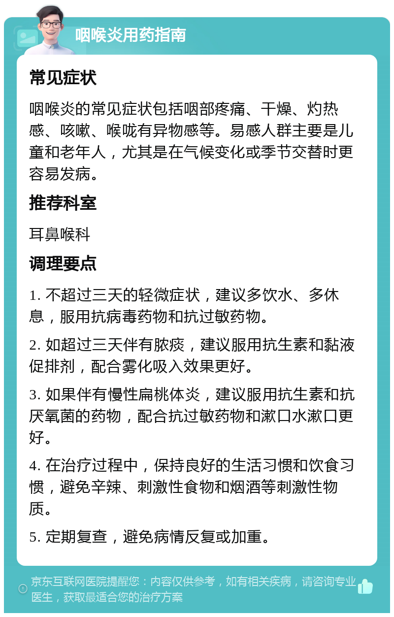 咽喉炎用药指南 常见症状 咽喉炎的常见症状包括咽部疼痛、干燥、灼热感、咳嗽、喉咙有异物感等。易感人群主要是儿童和老年人，尤其是在气候变化或季节交替时更容易发病。 推荐科室 耳鼻喉科 调理要点 1. 不超过三天的轻微症状，建议多饮水、多休息，服用抗病毒药物和抗过敏药物。 2. 如超过三天伴有脓痰，建议服用抗生素和黏液促排剂，配合雾化吸入效果更好。 3. 如果伴有慢性扁桃体炎，建议服用抗生素和抗厌氧菌的药物，配合抗过敏药物和漱口水漱口更好。 4. 在治疗过程中，保持良好的生活习惯和饮食习惯，避免辛辣、刺激性食物和烟酒等刺激性物质。 5. 定期复查，避免病情反复或加重。