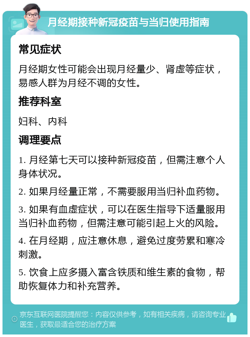 月经期接种新冠疫苗与当归使用指南 常见症状 月经期女性可能会出现月经量少、肾虚等症状，易感人群为月经不调的女性。 推荐科室 妇科、内科 调理要点 1. 月经第七天可以接种新冠疫苗，但需注意个人身体状况。 2. 如果月经量正常，不需要服用当归补血药物。 3. 如果有血虚症状，可以在医生指导下适量服用当归补血药物，但需注意可能引起上火的风险。 4. 在月经期，应注意休息，避免过度劳累和寒冷刺激。 5. 饮食上应多摄入富含铁质和维生素的食物，帮助恢复体力和补充营养。