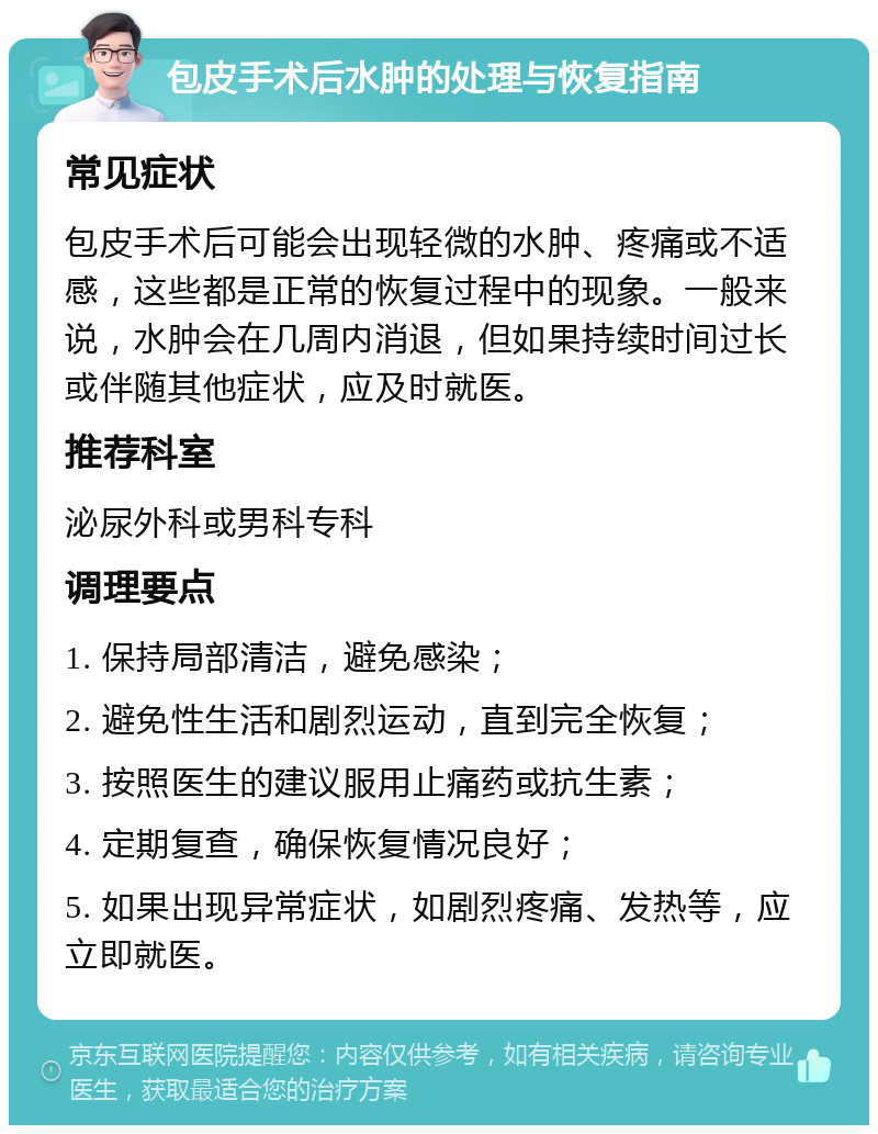 包皮手术后水肿的处理与恢复指南 常见症状 包皮手术后可能会出现轻微的水肿、疼痛或不适感，这些都是正常的恢复过程中的现象。一般来说，水肿会在几周内消退，但如果持续时间过长或伴随其他症状，应及时就医。 推荐科室 泌尿外科或男科专科 调理要点 1. 保持局部清洁，避免感染； 2. 避免性生活和剧烈运动，直到完全恢复； 3. 按照医生的建议服用止痛药或抗生素； 4. 定期复查，确保恢复情况良好； 5. 如果出现异常症状，如剧烈疼痛、发热等，应立即就医。