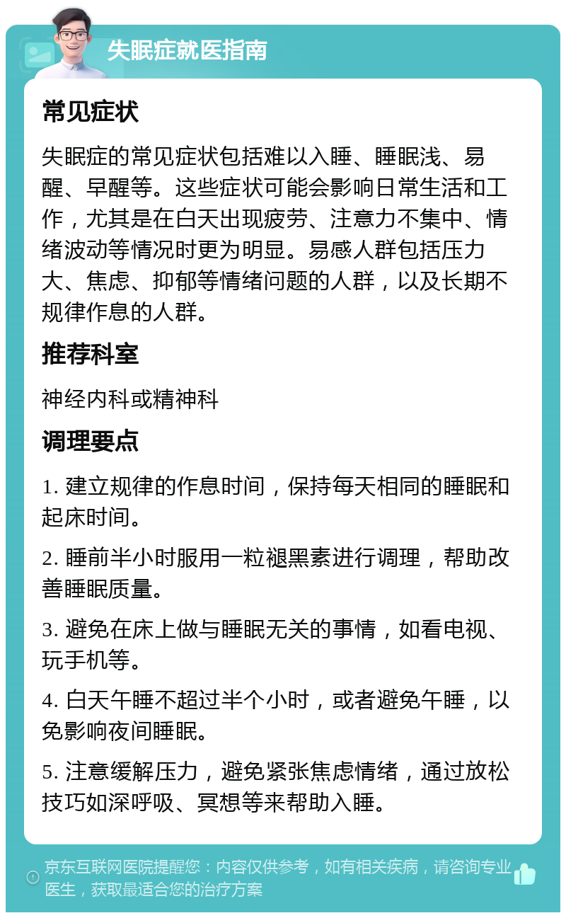 失眠症就医指南 常见症状 失眠症的常见症状包括难以入睡、睡眠浅、易醒、早醒等。这些症状可能会影响日常生活和工作，尤其是在白天出现疲劳、注意力不集中、情绪波动等情况时更为明显。易感人群包括压力大、焦虑、抑郁等情绪问题的人群，以及长期不规律作息的人群。 推荐科室 神经内科或精神科 调理要点 1. 建立规律的作息时间，保持每天相同的睡眠和起床时间。 2. 睡前半小时服用一粒褪黑素进行调理，帮助改善睡眠质量。 3. 避免在床上做与睡眠无关的事情，如看电视、玩手机等。 4. 白天午睡不超过半个小时，或者避免午睡，以免影响夜间睡眠。 5. 注意缓解压力，避免紧张焦虑情绪，通过放松技巧如深呼吸、冥想等来帮助入睡。