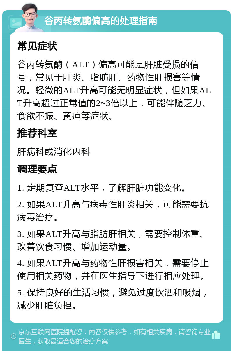 谷丙转氨酶偏高的处理指南 常见症状 谷丙转氨酶（ALT）偏高可能是肝脏受损的信号，常见于肝炎、脂肪肝、药物性肝损害等情况。轻微的ALT升高可能无明显症状，但如果ALT升高超过正常值的2~3倍以上，可能伴随乏力、食欲不振、黄疸等症状。 推荐科室 肝病科或消化内科 调理要点 1. 定期复查ALT水平，了解肝脏功能变化。 2. 如果ALT升高与病毒性肝炎相关，可能需要抗病毒治疗。 3. 如果ALT升高与脂肪肝相关，需要控制体重、改善饮食习惯、增加运动量。 4. 如果ALT升高与药物性肝损害相关，需要停止使用相关药物，并在医生指导下进行相应处理。 5. 保持良好的生活习惯，避免过度饮酒和吸烟，减少肝脏负担。