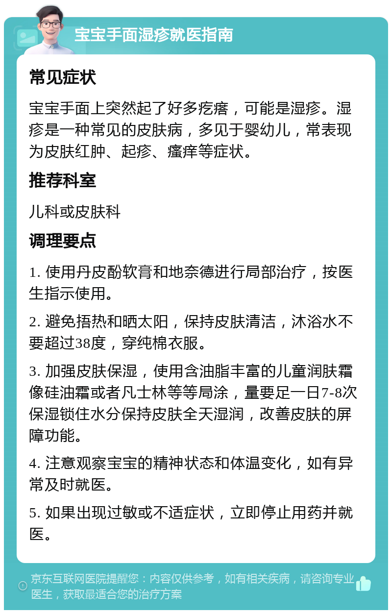 宝宝手面湿疹就医指南 常见症状 宝宝手面上突然起了好多疙瘩，可能是湿疹。湿疹是一种常见的皮肤病，多见于婴幼儿，常表现为皮肤红肿、起疹、瘙痒等症状。 推荐科室 儿科或皮肤科 调理要点 1. 使用丹皮酚软膏和地奈德进行局部治疗，按医生指示使用。 2. 避免捂热和晒太阳，保持皮肤清洁，沐浴水不要超过38度，穿纯棉衣服。 3. 加强皮肤保湿，使用含油脂丰富的儿童润肤霜像硅油霜或者凡士林等等局涂，量要足一日7-8次保湿锁住水分保持皮肤全天湿润，改善皮肤的屏障功能。 4. 注意观察宝宝的精神状态和体温变化，如有异常及时就医。 5. 如果出现过敏或不适症状，立即停止用药并就医。