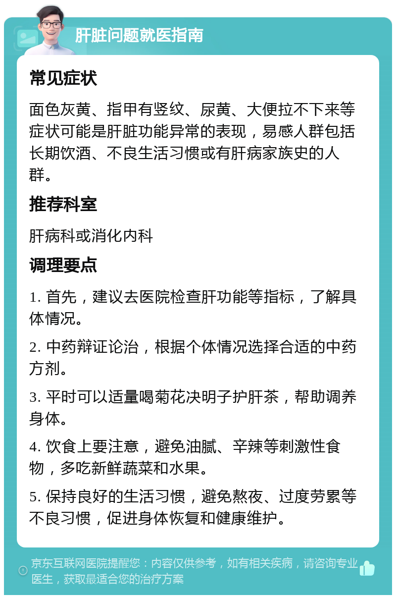 肝脏问题就医指南 常见症状 面色灰黄、指甲有竖纹、尿黄、大便拉不下来等症状可能是肝脏功能异常的表现，易感人群包括长期饮酒、不良生活习惯或有肝病家族史的人群。 推荐科室 肝病科或消化内科 调理要点 1. 首先，建议去医院检查肝功能等指标，了解具体情况。 2. 中药辩证论治，根据个体情况选择合适的中药方剂。 3. 平时可以适量喝菊花决明子护肝茶，帮助调养身体。 4. 饮食上要注意，避免油腻、辛辣等刺激性食物，多吃新鲜蔬菜和水果。 5. 保持良好的生活习惯，避免熬夜、过度劳累等不良习惯，促进身体恢复和健康维护。