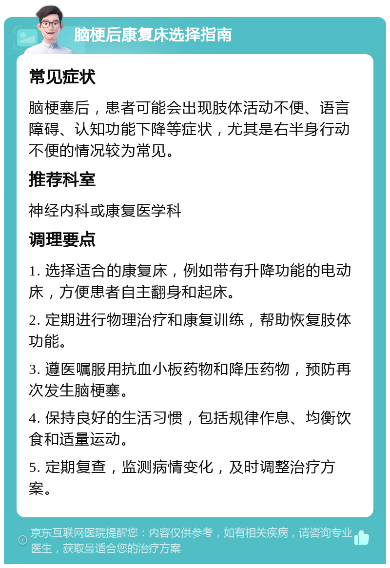 脑梗后康复床选择指南 常见症状 脑梗塞后，患者可能会出现肢体活动不便、语言障碍、认知功能下降等症状，尤其是右半身行动不便的情况较为常见。 推荐科室 神经内科或康复医学科 调理要点 1. 选择适合的康复床，例如带有升降功能的电动床，方便患者自主翻身和起床。 2. 定期进行物理治疗和康复训练，帮助恢复肢体功能。 3. 遵医嘱服用抗血小板药物和降压药物，预防再次发生脑梗塞。 4. 保持良好的生活习惯，包括规律作息、均衡饮食和适量运动。 5. 定期复查，监测病情变化，及时调整治疗方案。