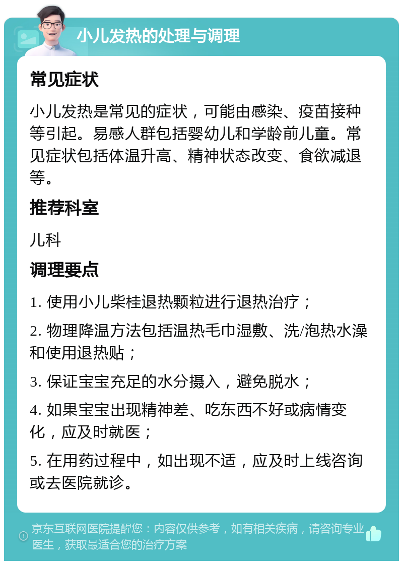 小儿发热的处理与调理 常见症状 小儿发热是常见的症状，可能由感染、疫苗接种等引起。易感人群包括婴幼儿和学龄前儿童。常见症状包括体温升高、精神状态改变、食欲减退等。 推荐科室 儿科 调理要点 1. 使用小儿柴桂退热颗粒进行退热治疗； 2. 物理降温方法包括温热毛巾湿敷、洗/泡热水澡和使用退热贴； 3. 保证宝宝充足的水分摄入，避免脱水； 4. 如果宝宝出现精神差、吃东西不好或病情变化，应及时就医； 5. 在用药过程中，如出现不适，应及时上线咨询或去医院就诊。