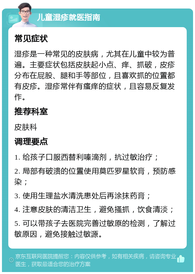 儿童湿疹就医指南 常见症状 湿疹是一种常见的皮肤病，尤其在儿童中较为普遍。主要症状包括皮肤起小点、痒、抓破，皮疹分布在屁股、腿和手等部位，且喜欢抓的位置都有皮疹。湿疹常伴有瘙痒的症状，且容易反复发作。 推荐科室 皮肤科 调理要点 1. 给孩子口服西替利嗪滴剂，抗过敏治疗； 2. 局部有破溃的位置使用莫匹罗星软膏，预防感染； 3. 使用生理盐水清洗患处后再涂抹药膏； 4. 注意皮肤的清洁卫生，避免搔抓，饮食清淡； 5. 可以带孩子去医院完善过敏原的检测，了解过敏原因，避免接触过敏源。