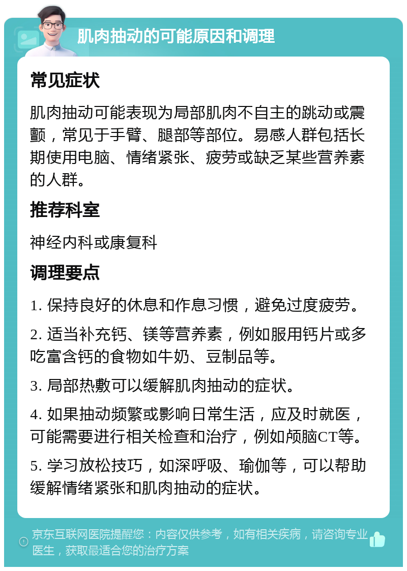 肌肉抽动的可能原因和调理 常见症状 肌肉抽动可能表现为局部肌肉不自主的跳动或震颤，常见于手臂、腿部等部位。易感人群包括长期使用电脑、情绪紧张、疲劳或缺乏某些营养素的人群。 推荐科室 神经内科或康复科 调理要点 1. 保持良好的休息和作息习惯，避免过度疲劳。 2. 适当补充钙、镁等营养素，例如服用钙片或多吃富含钙的食物如牛奶、豆制品等。 3. 局部热敷可以缓解肌肉抽动的症状。 4. 如果抽动频繁或影响日常生活，应及时就医，可能需要进行相关检查和治疗，例如颅脑CT等。 5. 学习放松技巧，如深呼吸、瑜伽等，可以帮助缓解情绪紧张和肌肉抽动的症状。