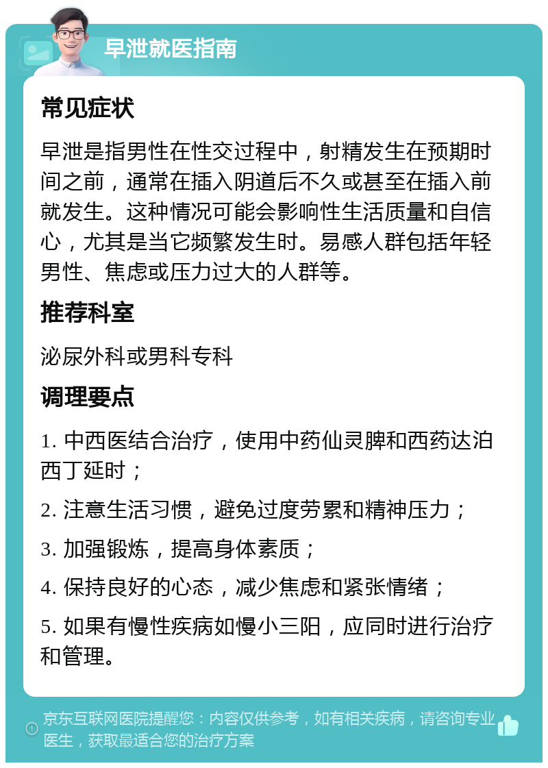 早泄就医指南 常见症状 早泄是指男性在性交过程中，射精发生在预期时间之前，通常在插入阴道后不久或甚至在插入前就发生。这种情况可能会影响性生活质量和自信心，尤其是当它频繁发生时。易感人群包括年轻男性、焦虑或压力过大的人群等。 推荐科室 泌尿外科或男科专科 调理要点 1. 中西医结合治疗，使用中药仙灵脾和西药达泊西丁延时； 2. 注意生活习惯，避免过度劳累和精神压力； 3. 加强锻炼，提高身体素质； 4. 保持良好的心态，减少焦虑和紧张情绪； 5. 如果有慢性疾病如慢小三阳，应同时进行治疗和管理。