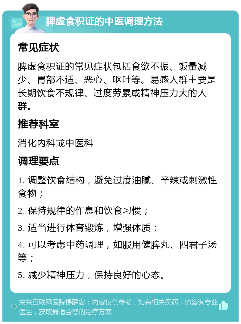 脾虚食积证的中医调理方法 常见症状 脾虚食积证的常见症状包括食欲不振、饭量减少、胃部不适、恶心、呕吐等。易感人群主要是长期饮食不规律、过度劳累或精神压力大的人群。 推荐科室 消化内科或中医科 调理要点 1. 调整饮食结构，避免过度油腻、辛辣或刺激性食物； 2. 保持规律的作息和饮食习惯； 3. 适当进行体育锻炼，增强体质； 4. 可以考虑中药调理，如服用健脾丸、四君子汤等； 5. 减少精神压力，保持良好的心态。